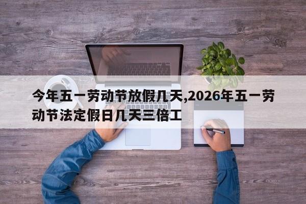 今年五一劳动节放假几天,2026年五一劳动节法定假日几天三倍工
