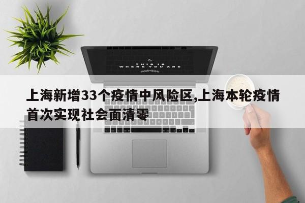 上海新增33个疫情中风险区,上海本轮疫情首次实现社会面清零