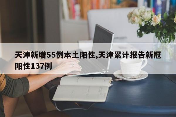 天津新增55例本土阳性,天津累计报告新冠阳性137例