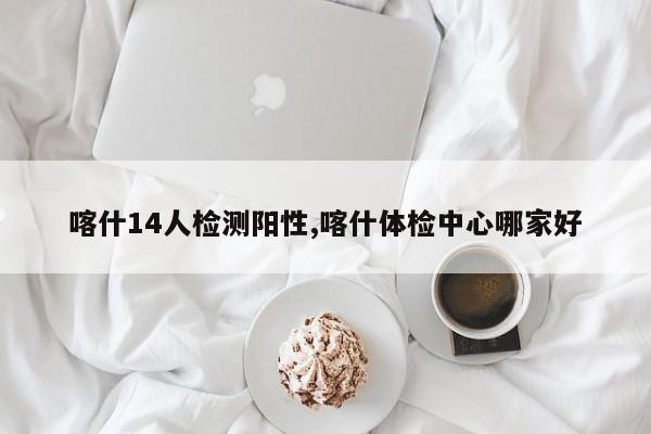 喀什14人检测阳性,喀什体检中心哪家好