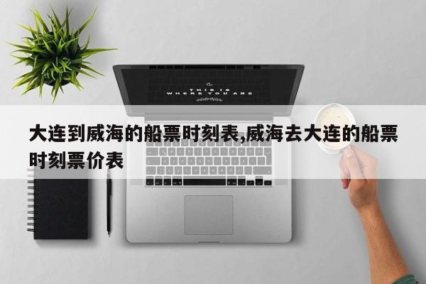大连到威海的船票时刻表,威海去大连的船票时刻票价表
