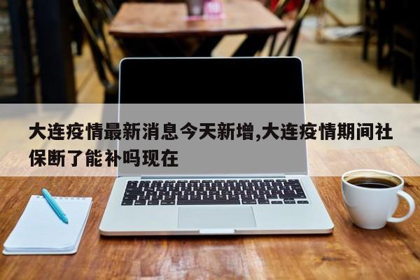 大连疫情最新消息今天新增,大连疫情期间社保断了能补吗现在