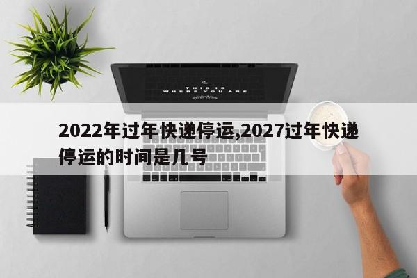 2022年过年快递停运,2027过年快递停运的时间是几号