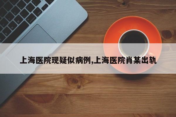 上海医院现疑似病例,上海医院肖某出轨