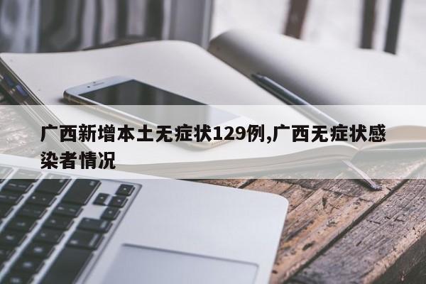 广西新增本土无症状129例,广西无症状感染者情况