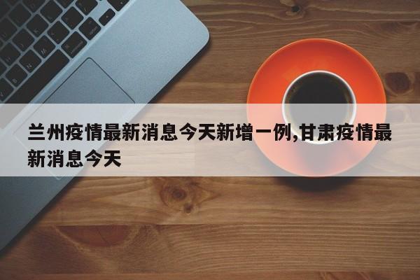 兰州疫情最新消息今天新增一例,甘肃疫情最新消息今天