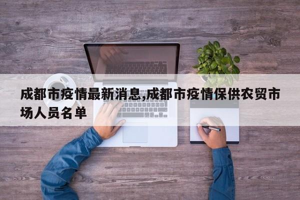 成都市疫情最新消息,成都市疫情保供农贸市场人员名单