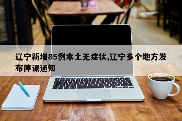 辽宁新增85例本土无症状,辽宁多个地方发布停课通知