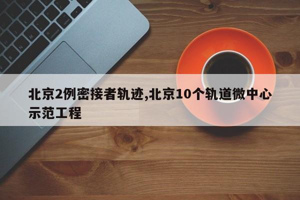 北京2例密接者轨迹,北京10个轨道微中心示范工程