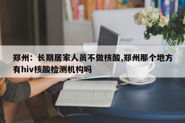 郑州:长期居家人员不做核酸,郑州那个地方有hiv核酸检测机构吗